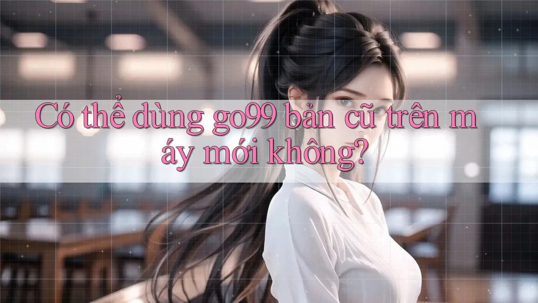 Có thể dùng go99 bản cũ trên máy mới không?