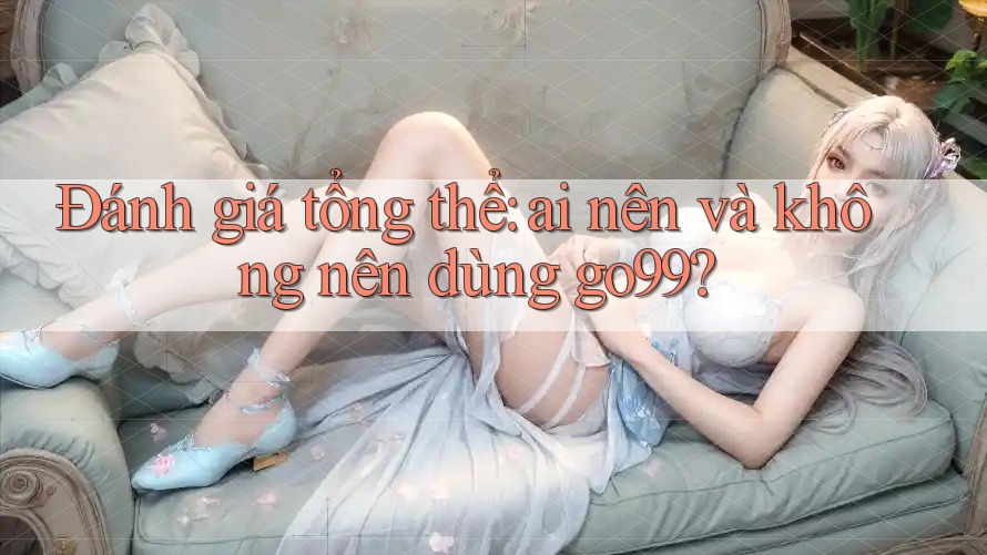 Đánh giá tổng thể: ai nên và không nên dùng go99?
