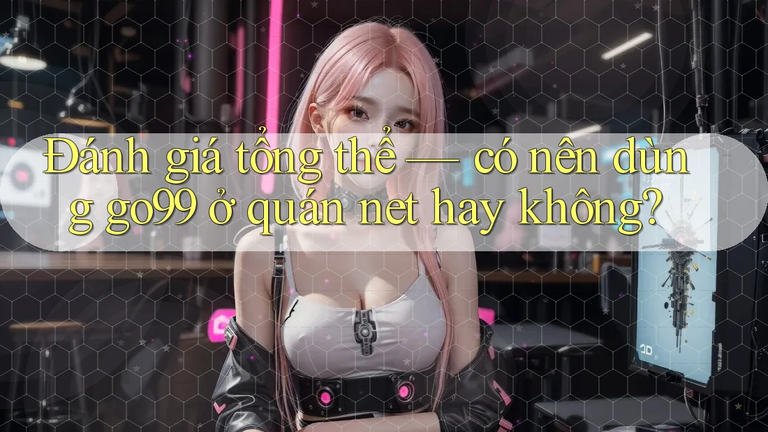 Đánh giá tổng thể — có nên dùng go99 ở quán net hay không?