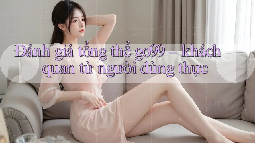 Đánh giá tổng thể go99 – khách quan từ người dùng thực