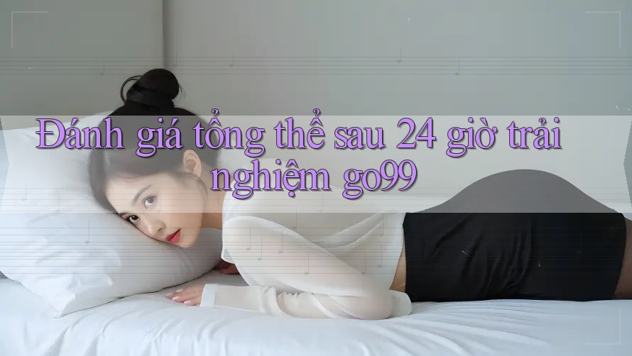 Đánh giá tổng thể sau 24 giờ trải nghiệm go99