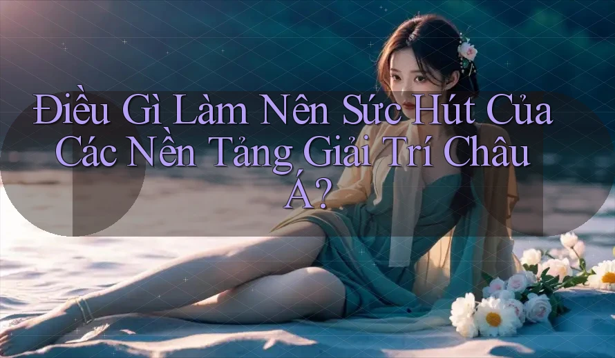 Điều Gì Làm Nên Sức Hút Của Các Nền Tảng Giải Trí Châu Á?