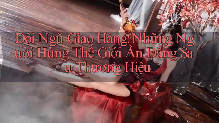 Đội Ngũ Giao Hàng: Những Người Hùng Thế Giới Ẩn Đằng Sau Thương Hiệu
