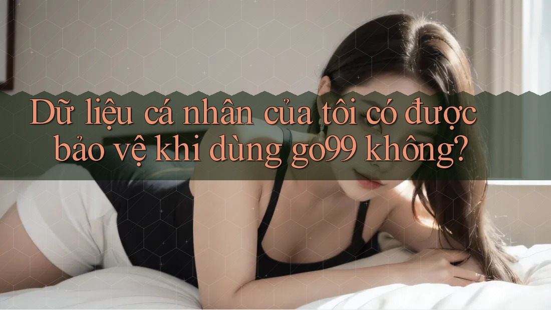 Dữ liệu cá nhân của tôi có được bảo vệ khi dùng go99 không? Dữ liệu cá nhân của tôi có được bảo vệ khi dùng go99 không?