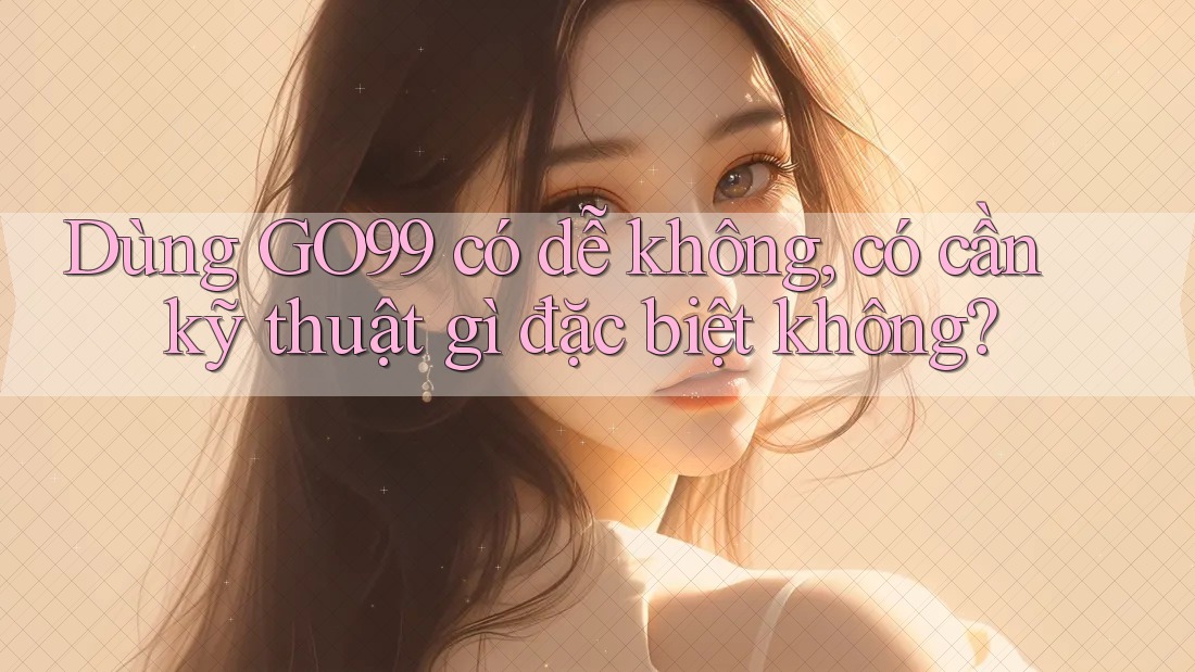 Dùng GO99 có dễ không, có cần kỹ thuật gì đặc biệt không?