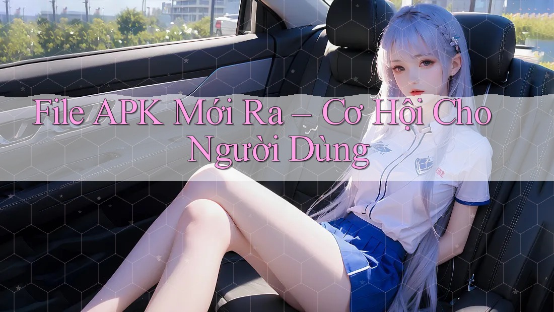File APK Mới Ra – Cơ Hội Cho Người Dùng