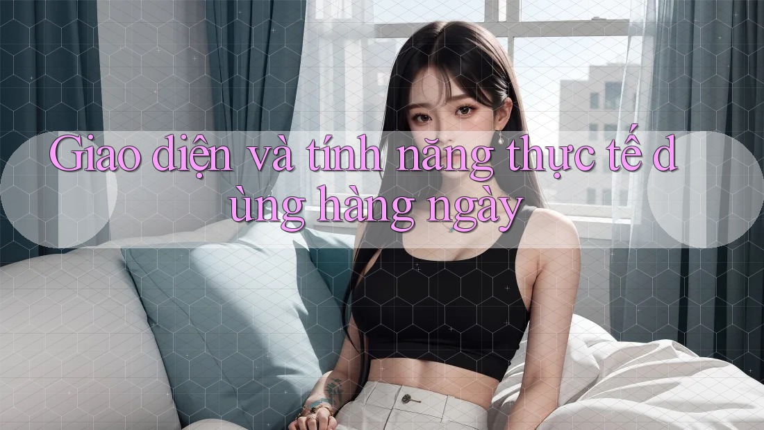 Giao diện và tính năng thực tế dùng hàng ngày