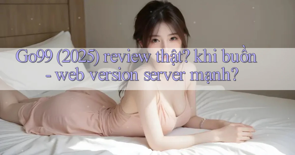Go99 (2025) review thật khi buồn   web version server mạnh