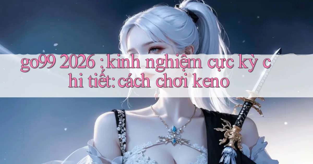 go99 2026 kinh nghiệm cực kỳ chi tiết cách chơi keno