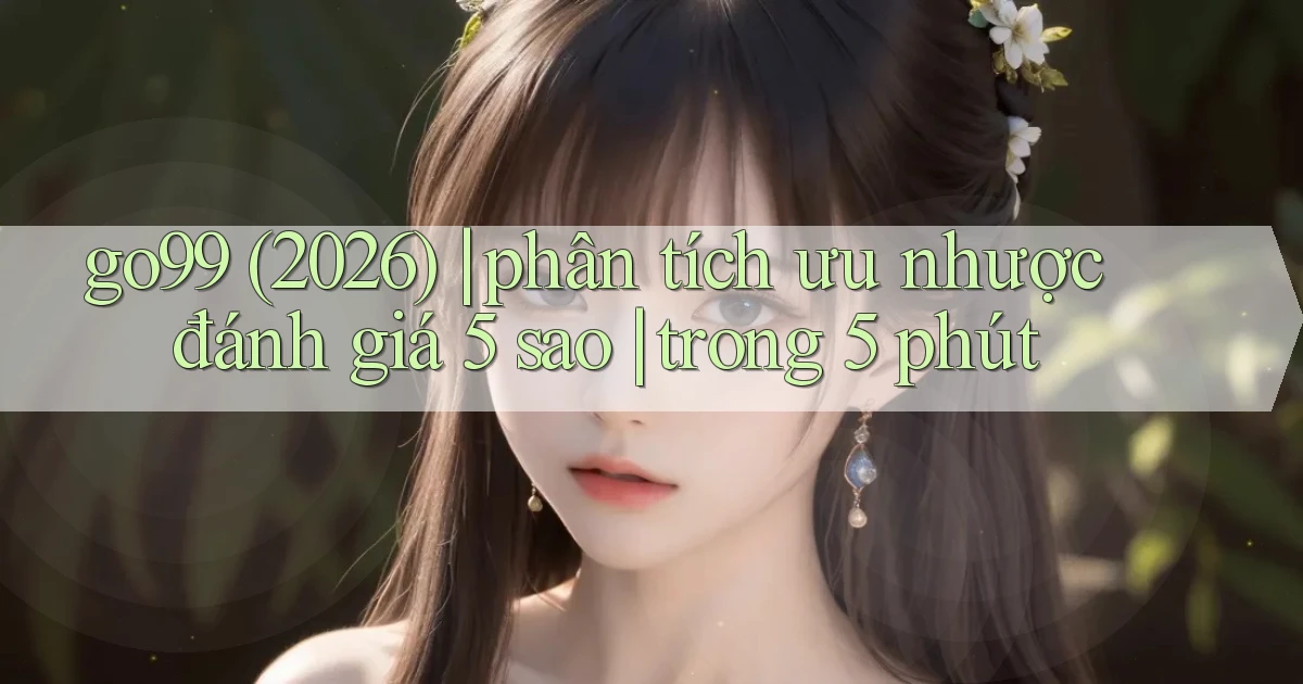 go99 (2026) phân tích ưu nhược đánh giá 5 sao trong 5 phút
