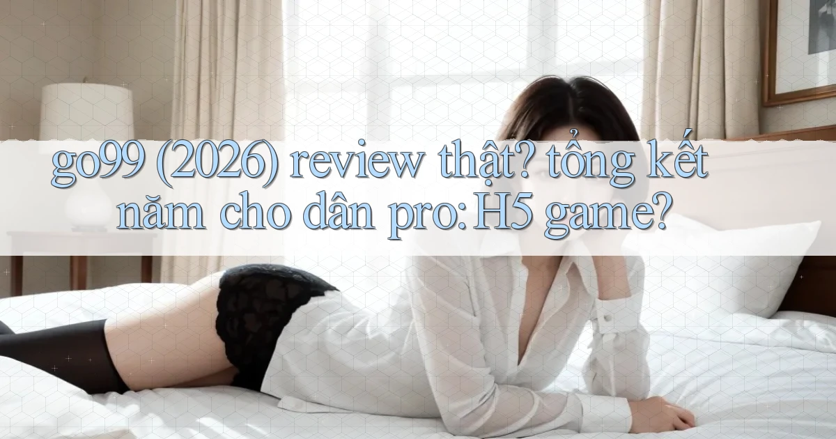 go99 (2026) review thật tổng kết năm cho dân pro H5 game
