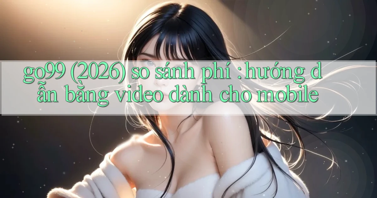 go99 (2026) so sánh phí hướng dẫn bằng video dành cho mobile