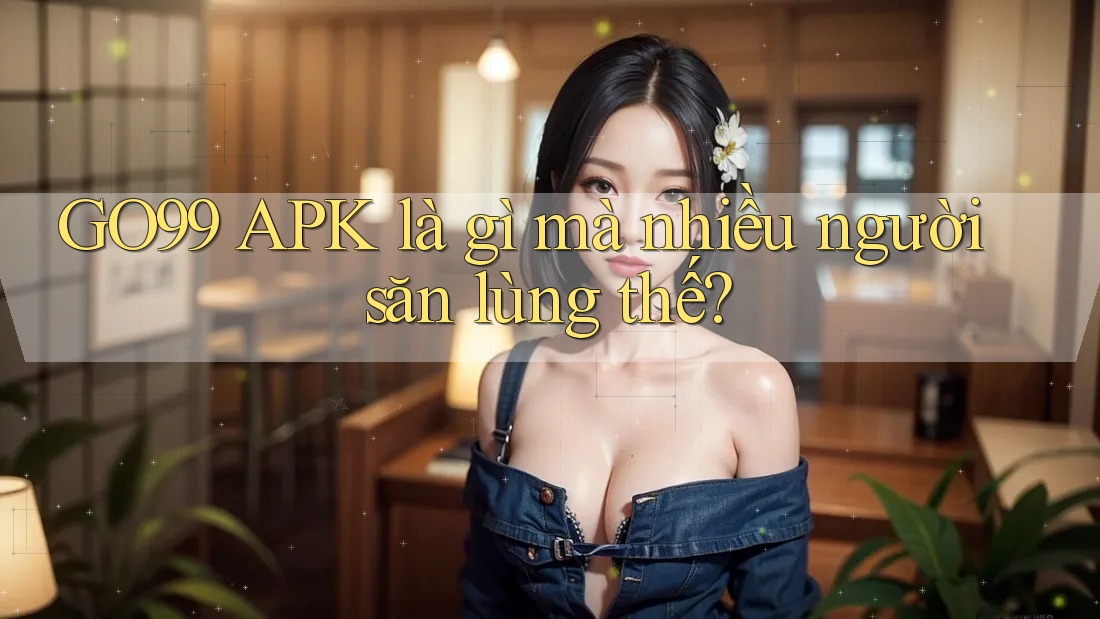 GO99 APK là gì mà nhiều người săn lùng thế?