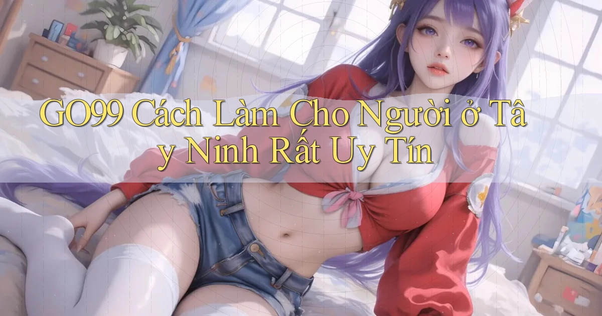 go99 cách làm cho người ở Tây Ninh rất uy tín