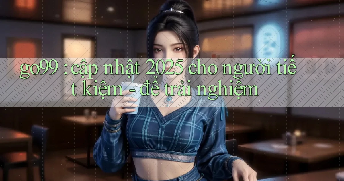 go99 cập nhật 2025 cho người tiết kiệm   để trải nghiệm