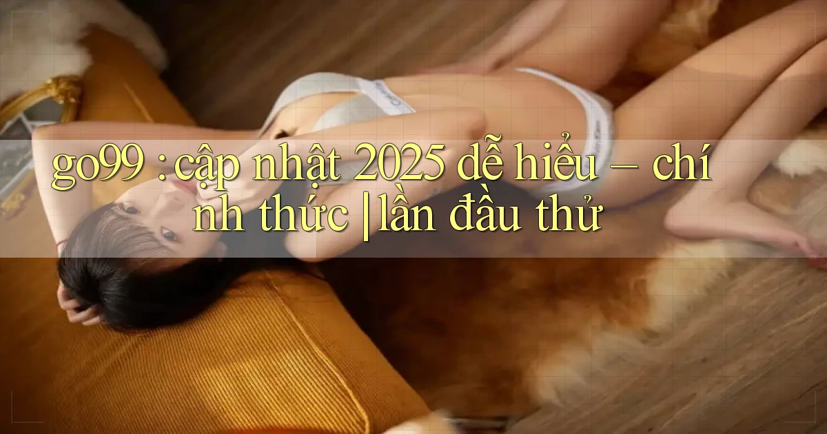 go99 cập nhật 2025 dễ hiểu   chính thức lần đầu thử