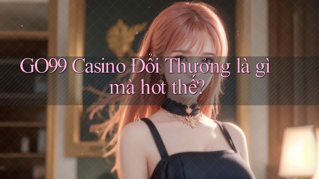 GO99 Casino Đổi Thưởng là gì mà hot thế?