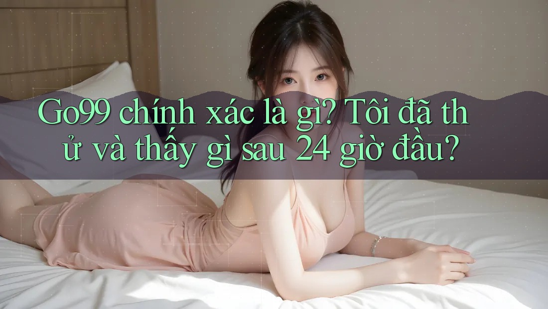 Go99 chính xác là gì? Tôi đã thử và thấy gì sau 24 giờ đầu?