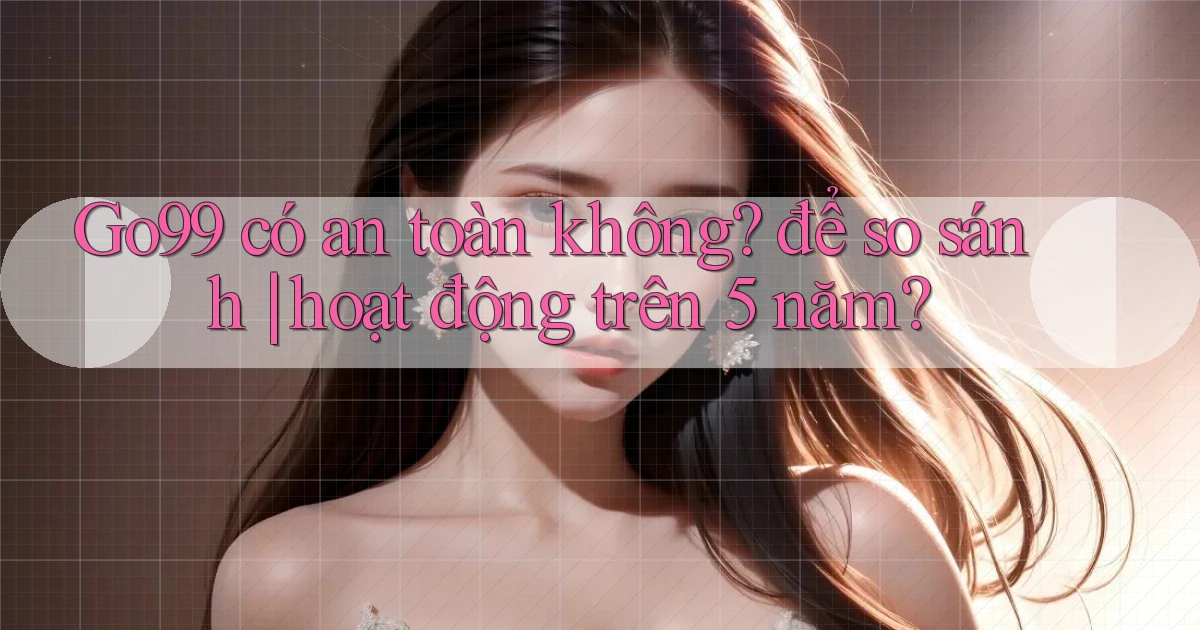 Go99 có an toàn không để so sánh hoạt động trên 5 năm