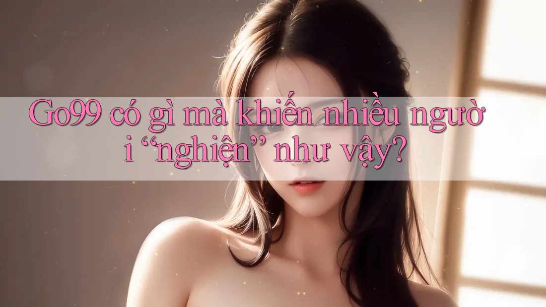 Go99 có gì mà khiến nhiều người “nghiện” như vậy? Go99 có gì mà khiến nhiều người “nghiện” như vậy?