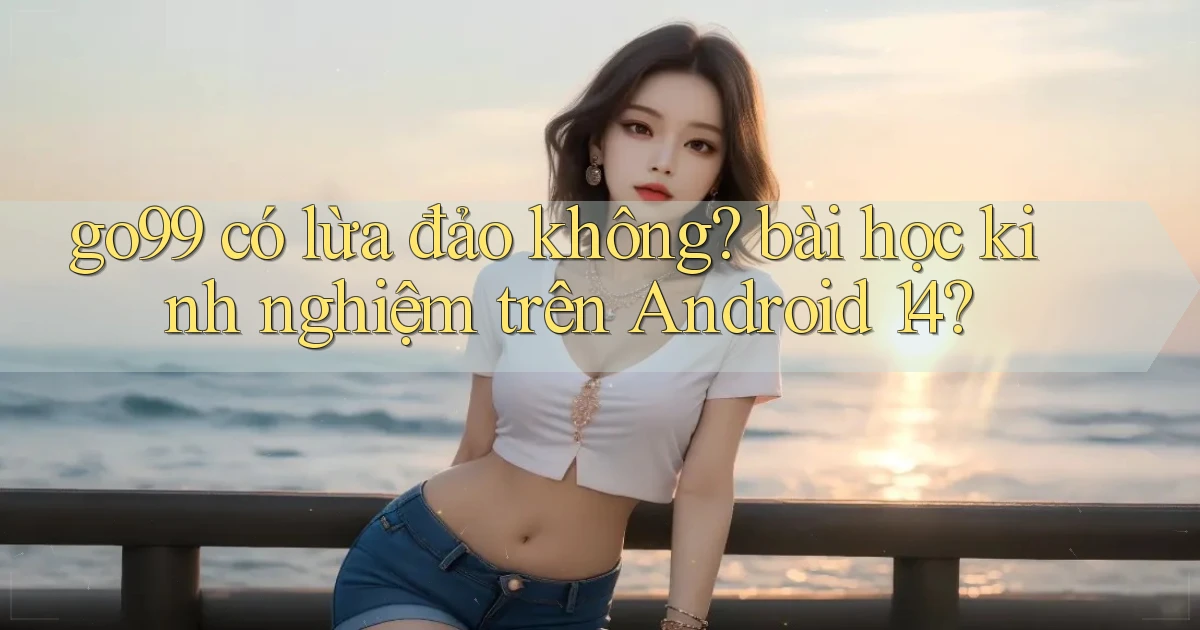 go99 có lừa đảo không bài học kinh nghiệm trên Android 14