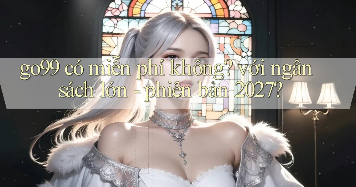go99 có miễn phí không với ngân sách lớn   phiên bản 2027