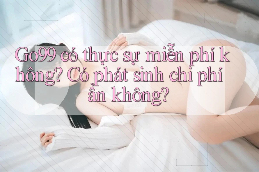 Go99 có thực sự miễn phí không? Có phát sinh chi phí ẩn không?