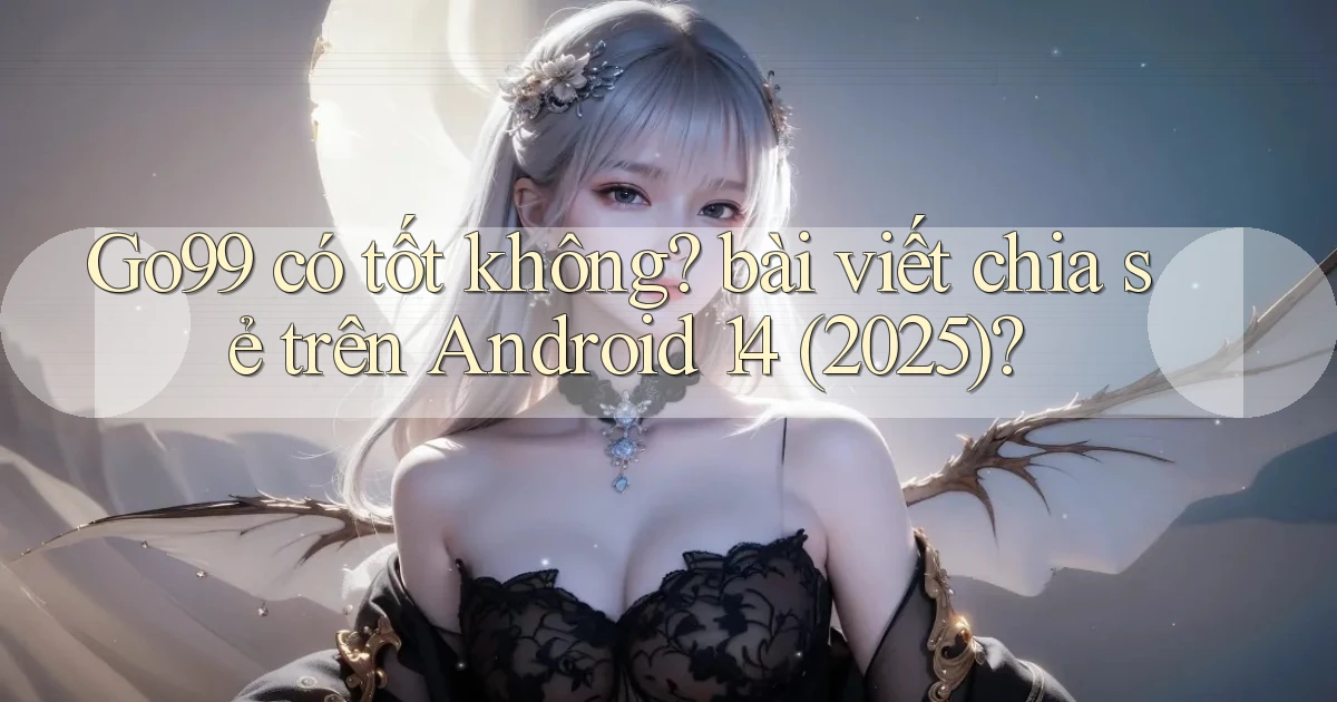 Go99 có tốt không bài viết chia sẻ trên Android 14 (2025)