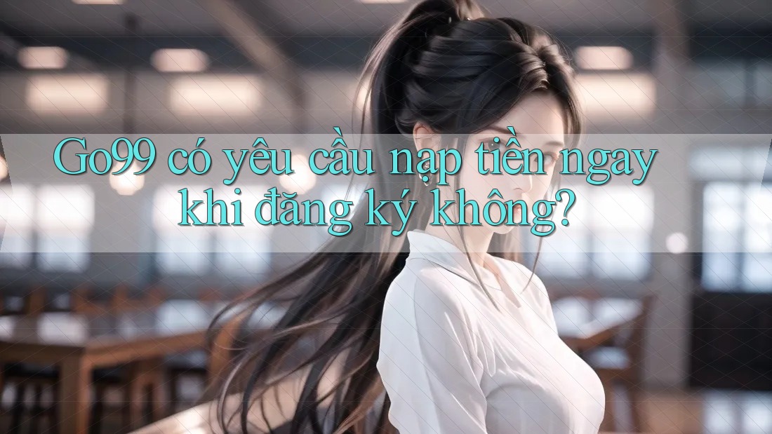 Go99 có yêu cầu nạp tiền ngay khi đăng ký không?