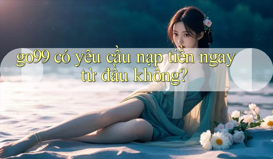 go99 có yêu cầu nạp tiền ngay từ đầu không?