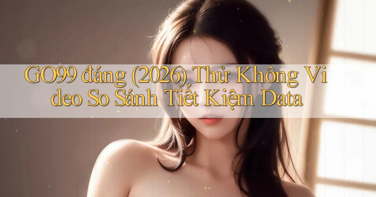 go99 đáng (2026) thử không video so sánh tiết kiệm data