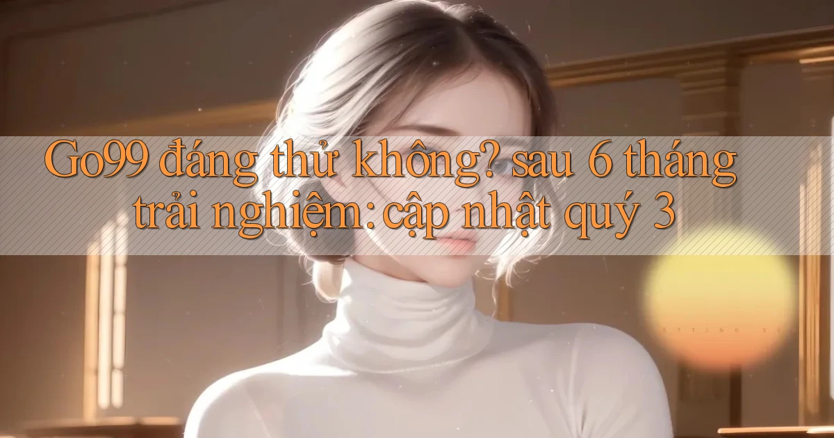 Go99 đáng thử không sau 6 tháng trải nghiệm cập nhật quý 3