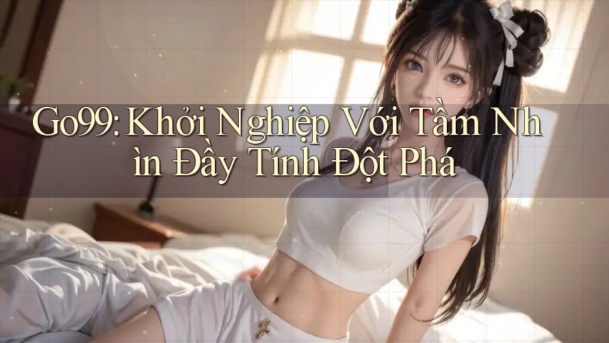 Go99: Khởi Nghiệp Với Tầm Nhìn Đầy Tính Đột Phá