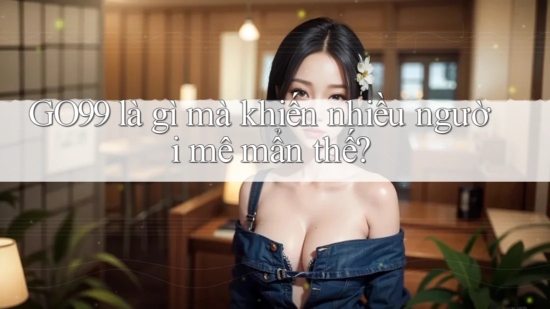 GO99 là gì mà khiến nhiều người mê mẩn thế?