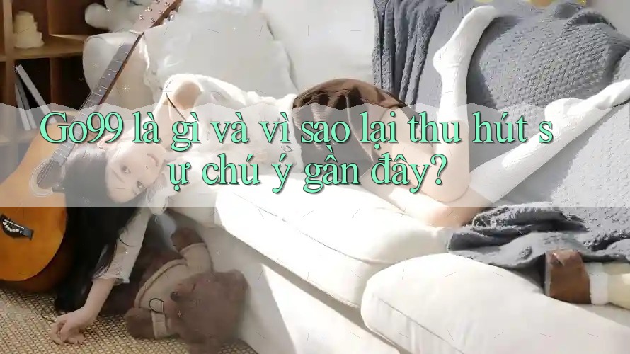 Go99 là gì và vì sao lại thu hút sự chú ý gần đây?