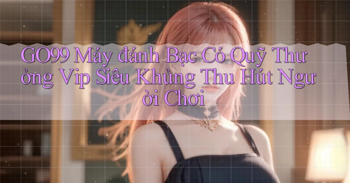 go99  máy đánh bạc có quỹ thưởng vip siêu khủng thu hút người chơi