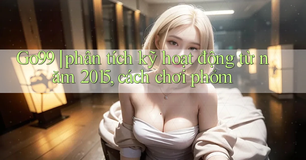 Go99 phân tích kỹ hoạt động từ năm 2015, cách chơi phỏm