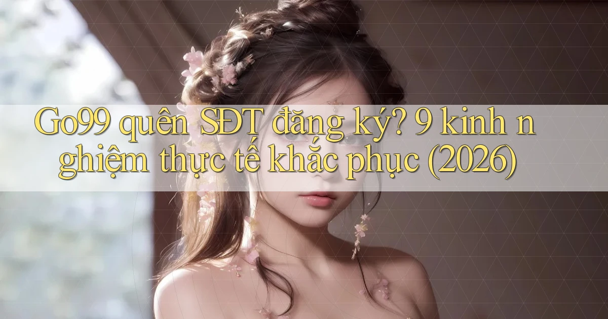 Go99 quên SĐT đăng ký 9 kinh nghiệm thực tế khắc phục (2026)