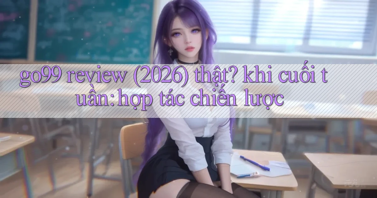 go99 review (2026) thật khi cuối tuần hợp tác chiến lược