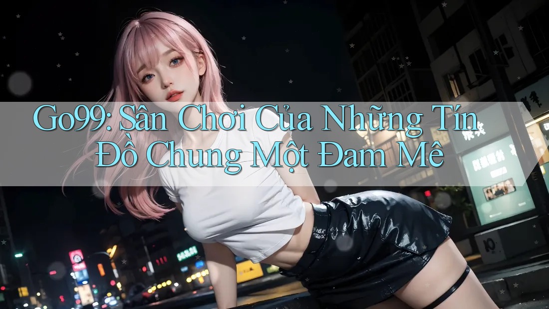 Go99: Sân Chơi Của Những Tín Đồ Chung Một Đam Mê