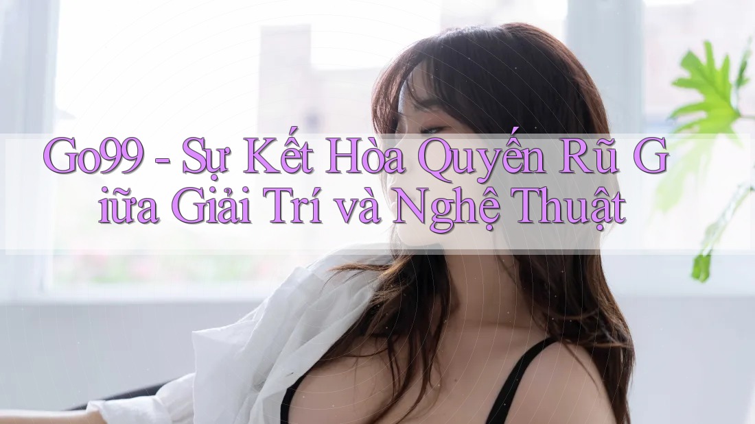 Go99 - Sự Kết Hòa Quyến Rũ Giữa Giải Trí và Nghệ Thuật Go99 - Sự Kết Hòa Quyến Rũ Giữa Giải Trí và Nghệ Thuật
