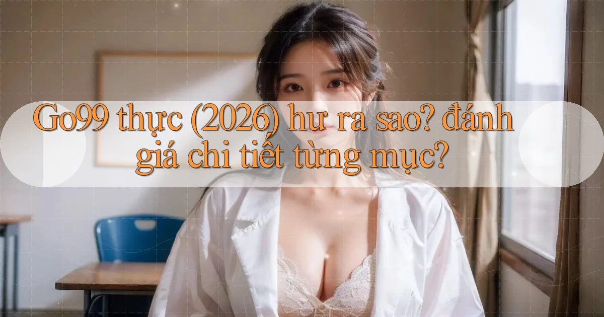 Go99 thực (2026) hư ra sao đánh giá chi tiết từng mục