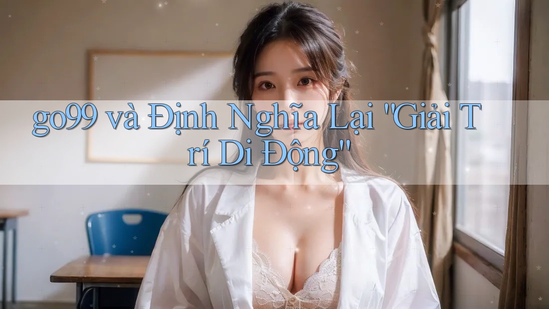 go99 và Định Nghĩa Lại “Giải Trí Di Động”