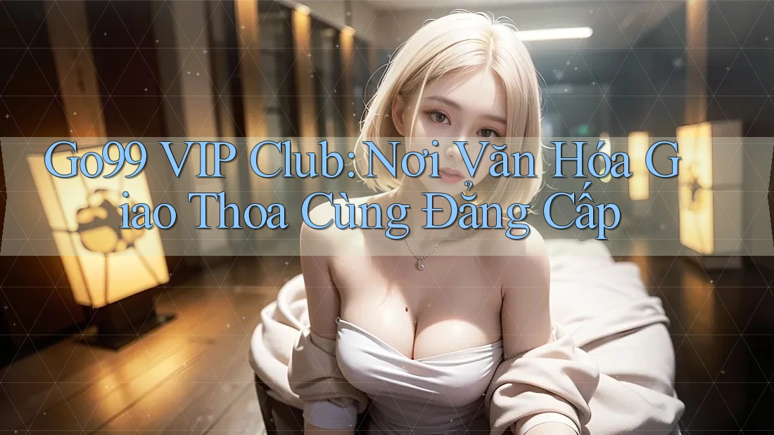 Go99 VIP Club: Nơi Văn Hóa Giao Thoa Cùng Đẳng Cấp