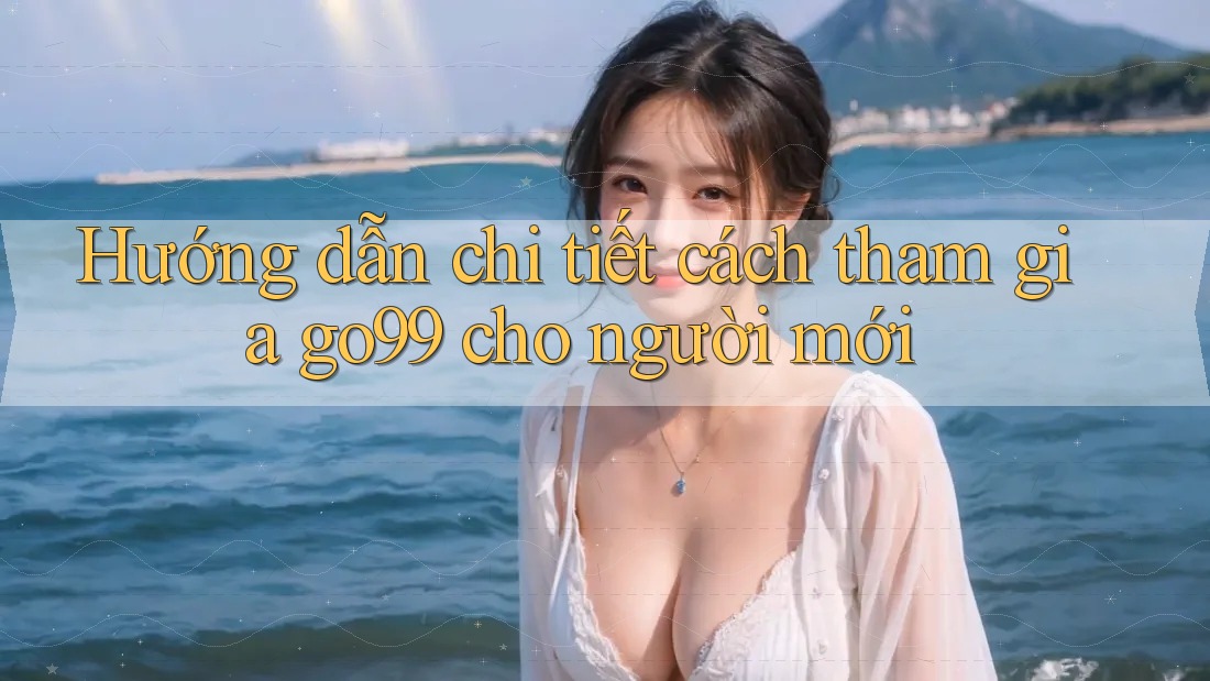 Hướng dẫn chi tiết cách tham gia go99 cho người mới