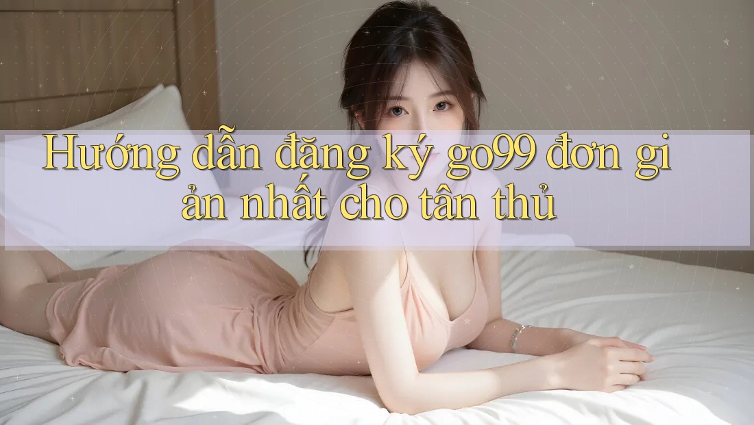 Hướng dẫn đăng ký go99 đơn giản nhất cho tân thủ