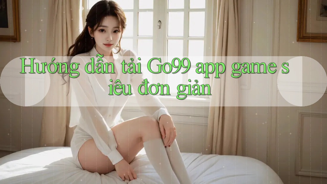Hướng dẫn tải Go99 app game siêu đơn giản Hướng dẫn tải Go99 app game siêu đơn giản
