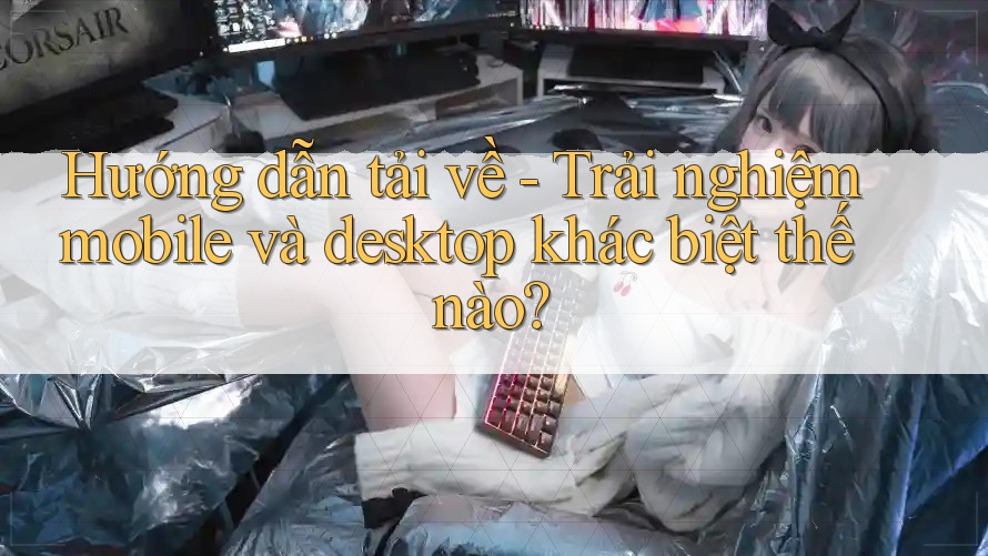 Hướng dẫn tải về - Trải nghiệm mobile và desktop khác biệt thế nào?