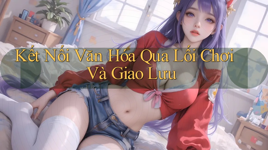Kết Nối Văn Hóa Qua Lối Chơi Và Giao Lưu