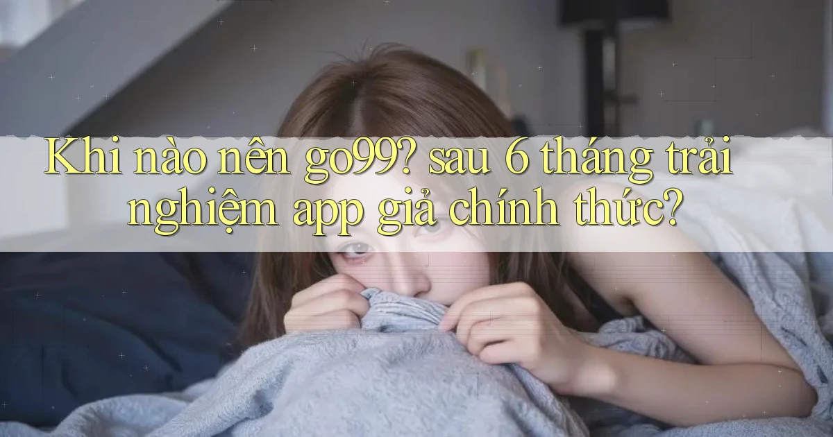 Khi nào nên go99 sau 6 tháng trải nghiệm app giả chính thức